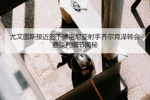 尤文图斯接近签下博洛尼亚射手齐尔克泽转会费谈判细节揭秘