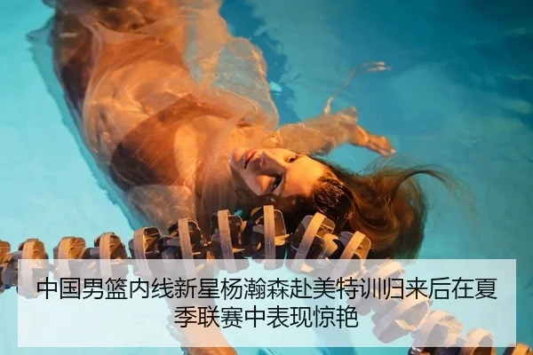 中国男篮内线新星杨瀚森赴美特训归来后在夏季联赛中表现惊艳